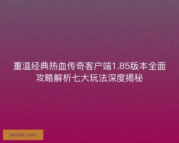 重温经典热血传奇客户端1.85版本全面攻略解析七大玩法深度揭秘