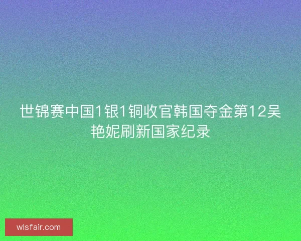 世锦赛中国1银1铜收官韩国夺金第12吴艳妮刷新国家纪录