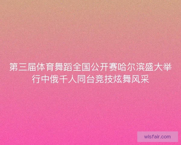 第三届体育舞蹈全国公开赛哈尔滨盛大举行中俄千人同台竞技炫舞风采