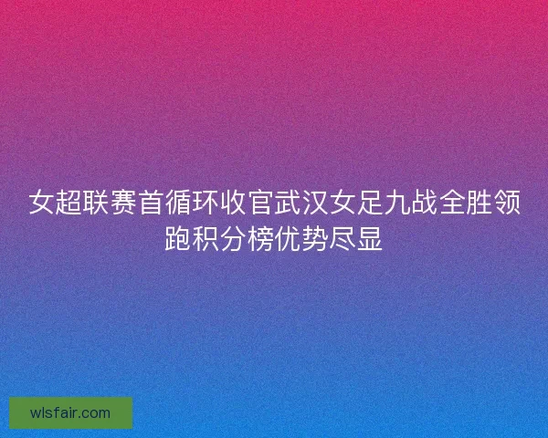 女超联赛首循环收官武汉女足九战全胜领跑积分榜优势尽显