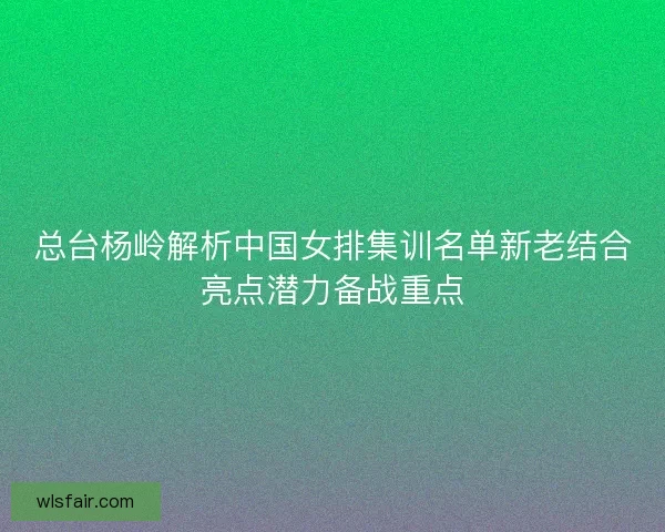 总台杨岭解析中国女排集训名单新老结合亮点潜力备战重点