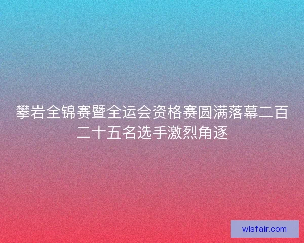 攀岩全锦赛暨全运会资格赛圆满落幕二百二十五名选手激烈角逐
