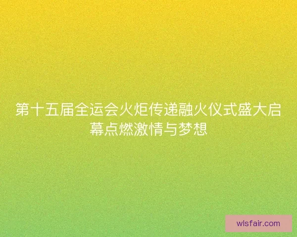 第十五届全运会火炬传递融火仪式盛大启幕点燃激情与梦想