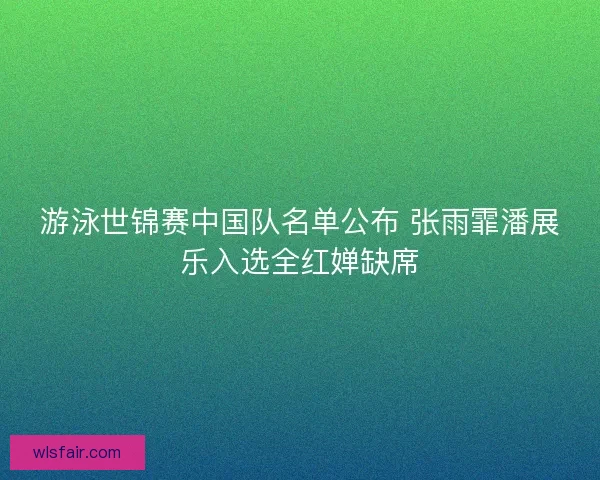 游泳世锦赛中国队名单公布 张雨霏潘展乐入选全红婵缺席