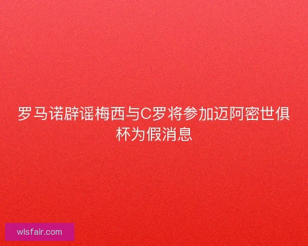罗马诺辟谣梅西与C罗将参加迈阿密世俱杯为假消息 罗马诺辟谣梅西与C罗将参加迈阿密世俱杯为假消息