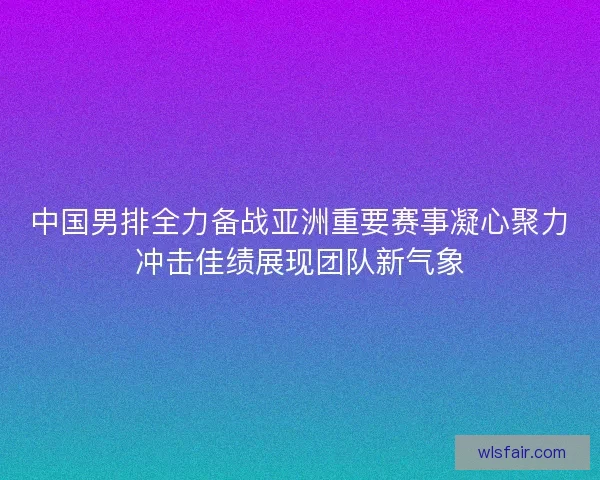 中国男排全力备战亚洲重要赛事凝心聚力冲击佳绩展现团队新气象 中国男排全力备战亚洲重要赛事凝心聚力冲击佳绩展现团队新气象