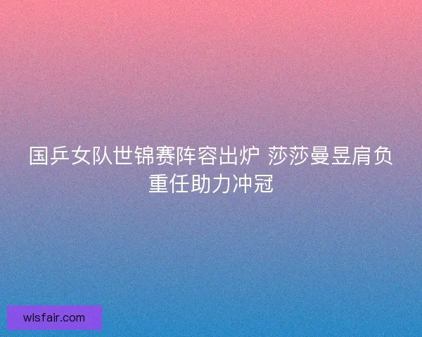 国乒女队世锦赛阵容出炉 莎莎曼昱肩负重任助力冲冠