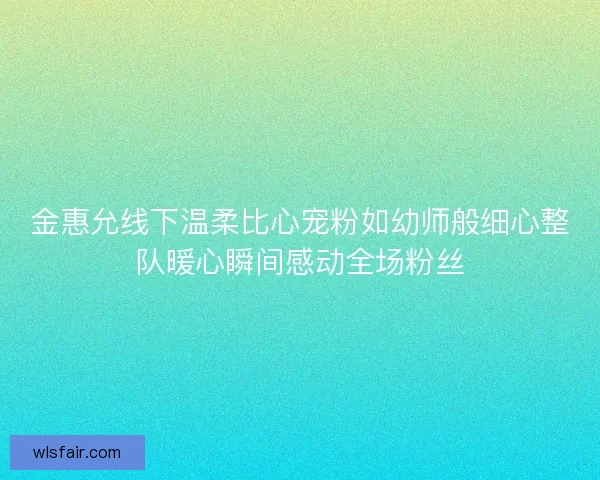 金惠允线下温柔比心宠粉如幼师般细心整队暖心瞬间感动全场粉丝 金惠允线下温柔比心宠粉如幼师般细心整队暖心瞬间感动全场粉丝