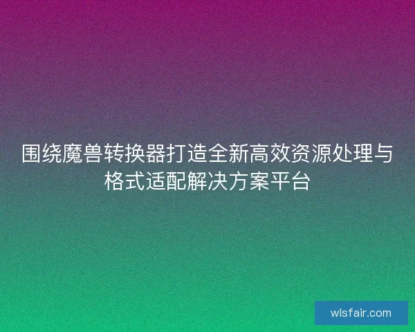 围绕魔兽转换器打造全新高效资源处理与格式适配解决方案平台