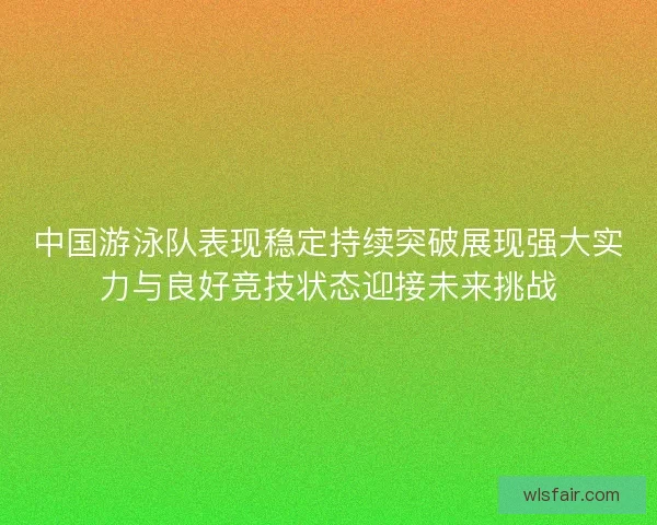 中国游泳队表现稳定持续突破展现强大实力与良好竞技状态迎接未来挑战