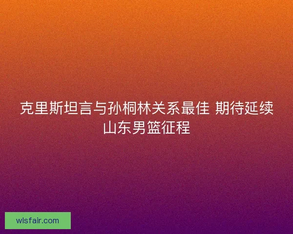 克里斯坦言与孙桐林关系最佳 期待延续山东男篮征程