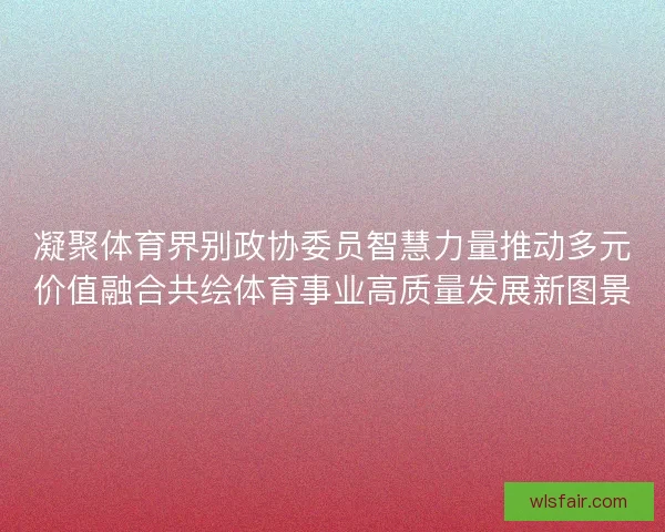 凝聚体育界别政协委员智慧力量推动多元价值融合共绘体育事业高质量发展新图景